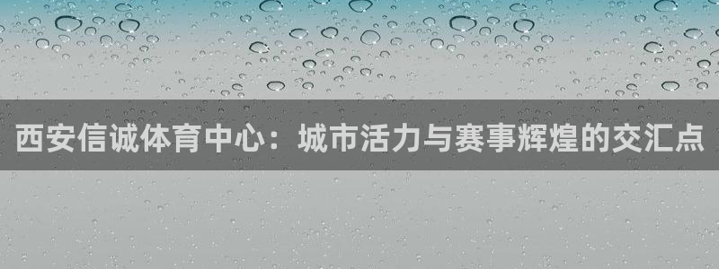意昂4官方：西安信诚体育中心：城市活力与赛事辉煌的交